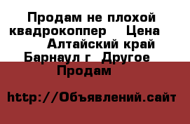 Продам не плохой квадрокоппер. › Цена ­ 650 - Алтайский край, Барнаул г. Другое » Продам   